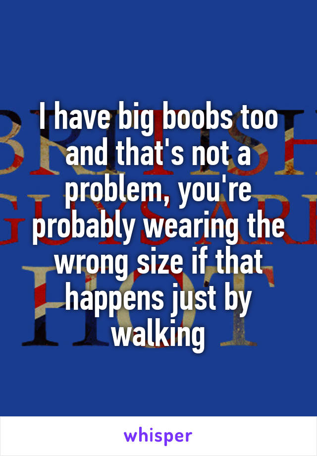 I have big boobs too and that's not a problem, you're probably wearing the wrong size if that happens just by walking