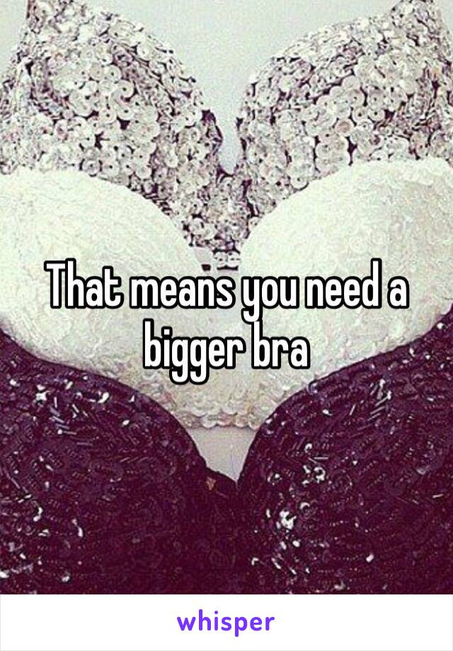 That means you need a bigger bra