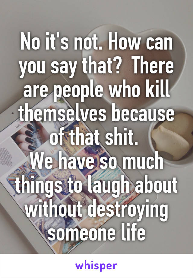 No it's not. How can you say that?  There are people who kill themselves because of that shit. 
We have so much things to laugh about without destroying someone life