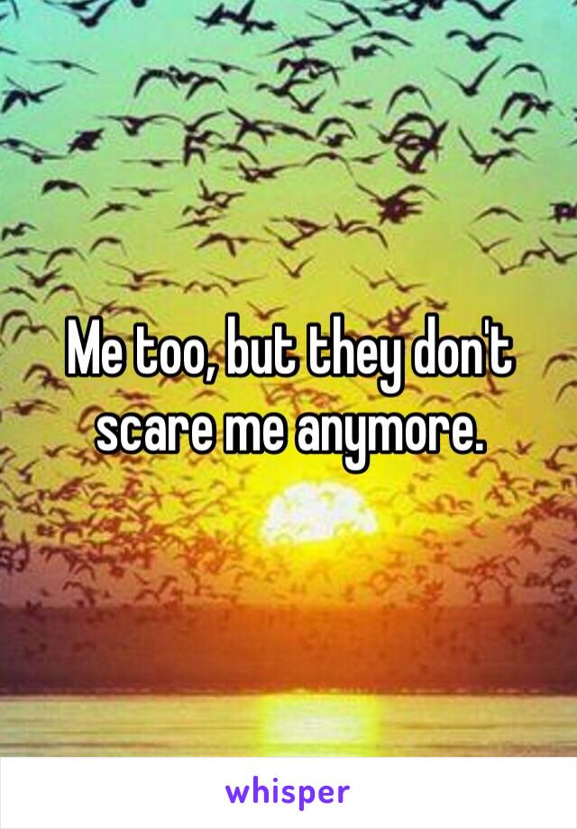 Me too, but they don't scare me anymore. 