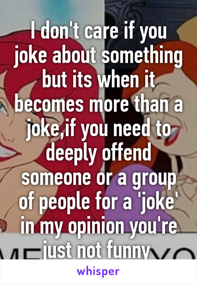 I don't care if you joke about something but its when it becomes more than a joke,if you need to deeply offend someone or a group of people for a 'joke' in my opinion you're just not funny 