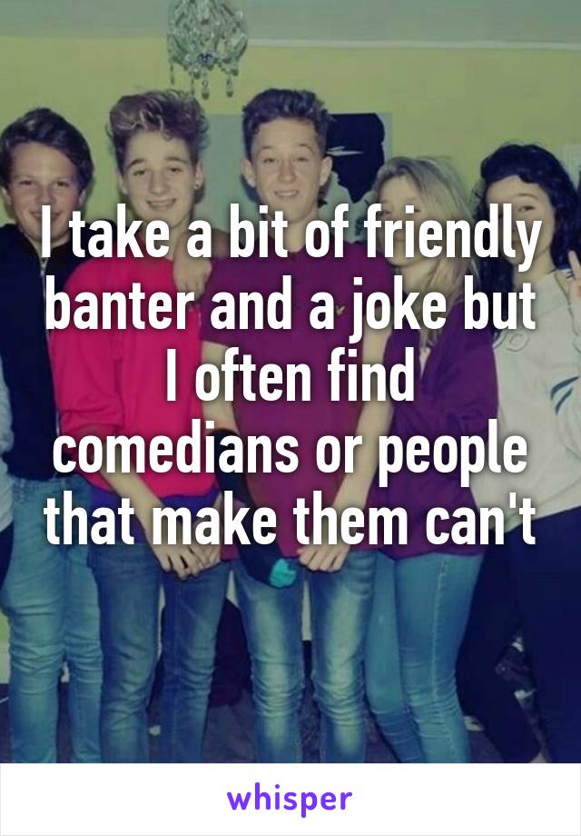 I take a bit of friendly banter and a joke but I often find comedians or people that make them can't 