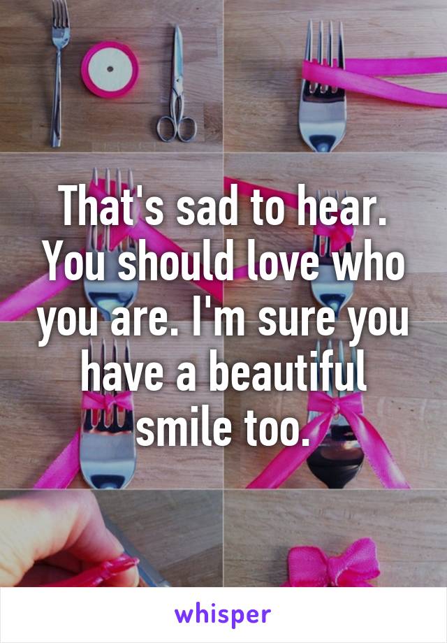 That's sad to hear. You should love who you are. I'm sure you have a beautiful smile too.