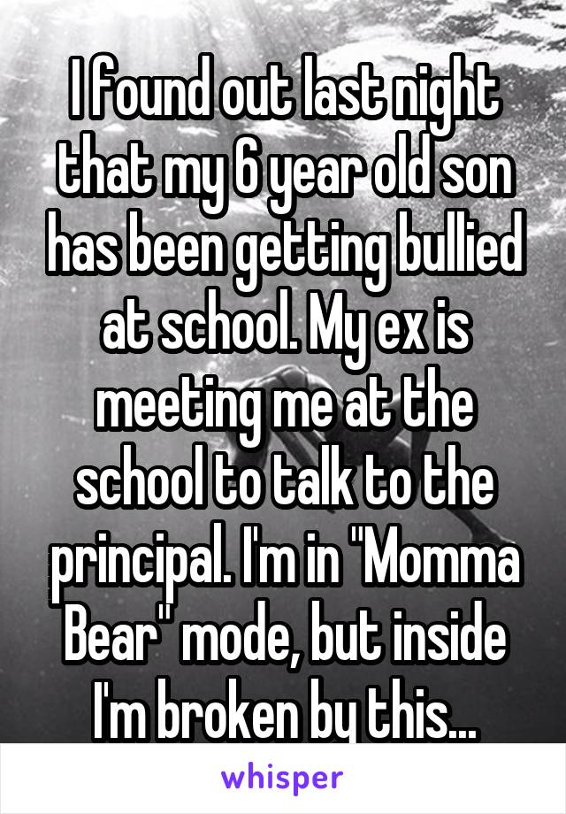I found out last night that my 6 year old son has been getting bullied at school. My ex is meeting me at the school to talk to the principal. I'm in "Momma Bear" mode, but inside I'm broken by this...