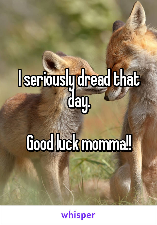 I seriously dread that day.

Good luck momma!!