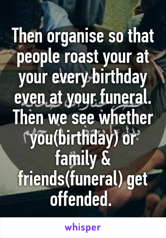 Then organise so that people roast your at your every birthday even at your funeral. Then we see whether you(birthday) or family & friends(funeral) get offended. 