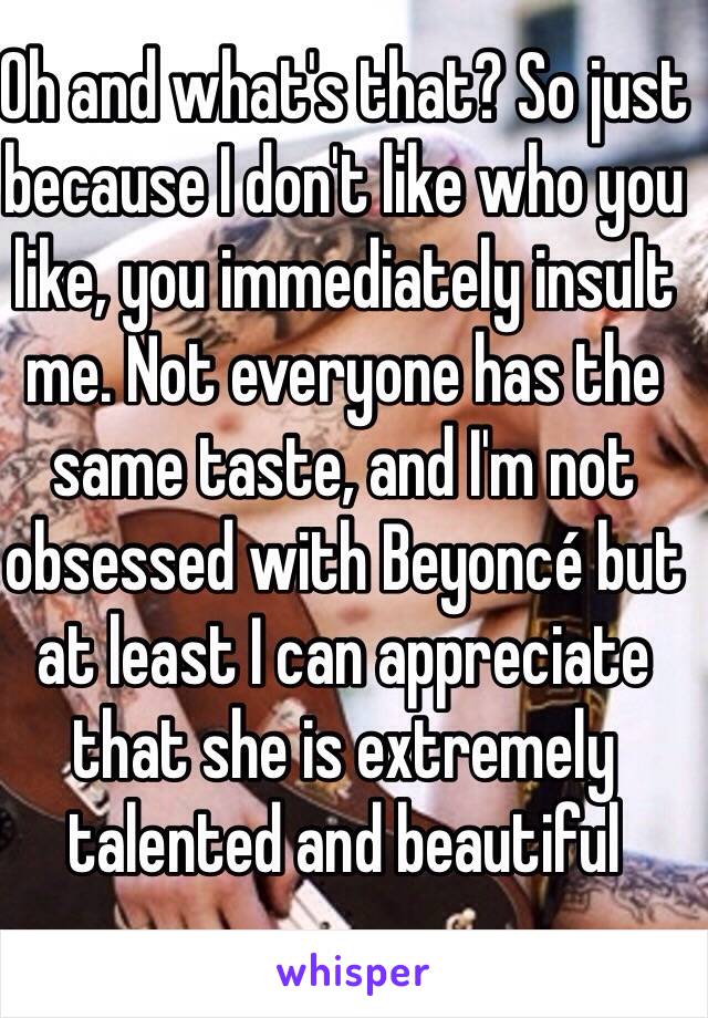 Oh and what's that? So just because I don't like who you like, you immediately insult me. Not everyone has the same taste, and I'm not obsessed with Beyoncé but at least I can appreciate that she is extremely talented and beautiful