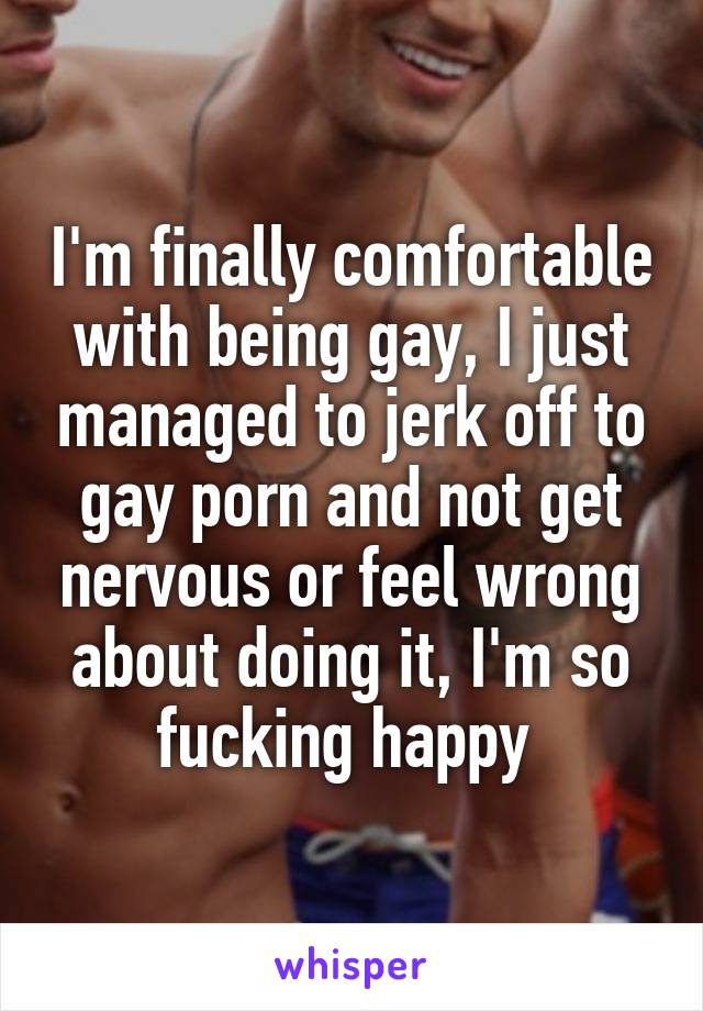 I'm finally comfortable with being gay, I just managed to jerk off to gay porn and not get nervous or feel wrong about doing it, I'm so fucking happy 
