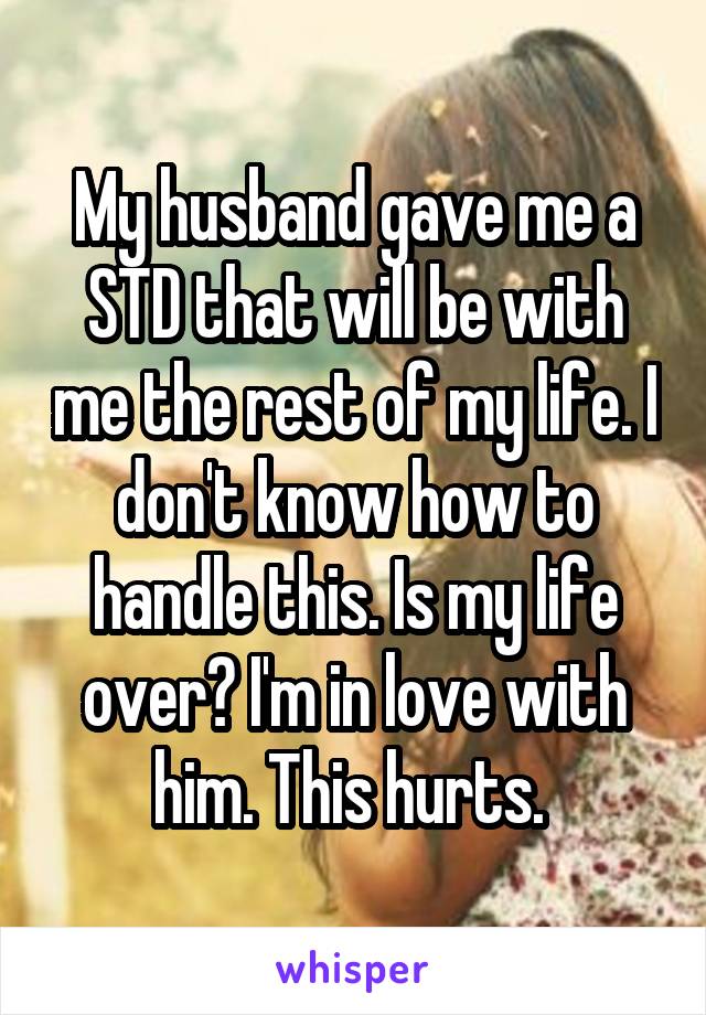 My husband gave me a STD that will be with me the rest of my life. I don't know how to handle this. Is my life over? I'm in love with him. This hurts. 