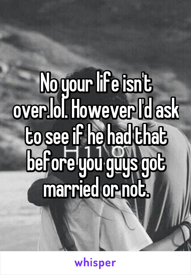 No your life isn't over.lol. However I'd ask to see if he had that before you guys got married or not.