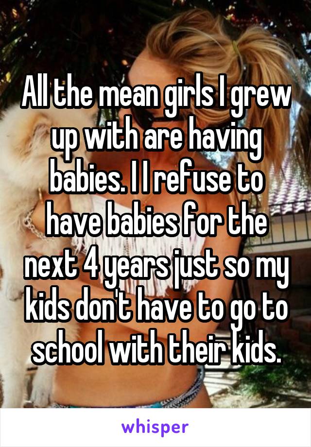 All the mean girls I grew up with are having babies. I I refuse to have babies for the next 4 years just so my kids don't have to go to school with their kids.