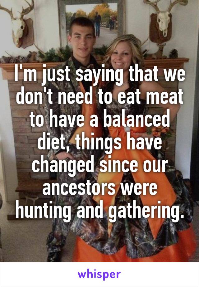 I'm just saying that we don't need to eat meat to have a balanced diet, things have changed since our ancestors were hunting and gathering.