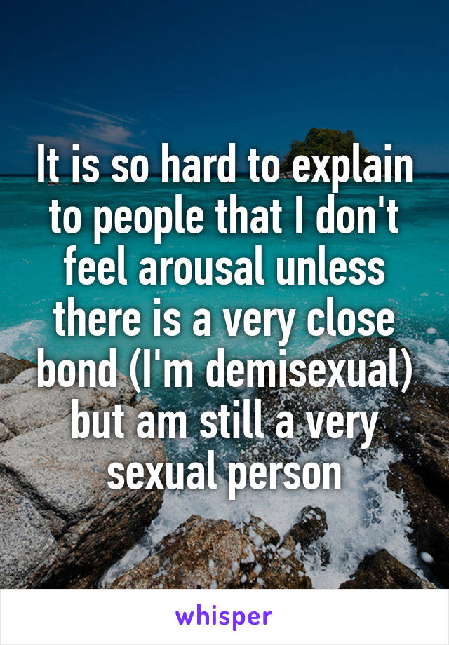 It is so hard to explain to people that I don't feel arousal unless there is a very close bond (I'm demisexual) but am still a very sexual person