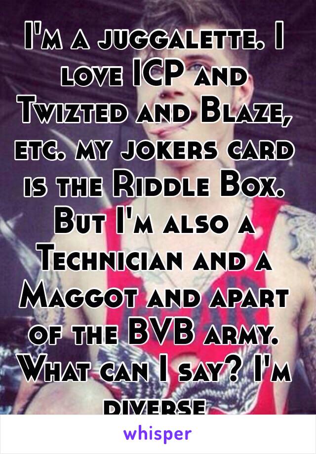 I'm a juggalette. I love ICP and Twizted and Blaze, etc. my jokers card is the Riddle Box. But I'm also a Technician and a Maggot and apart of the BVB army. What can I say? I'm diverse