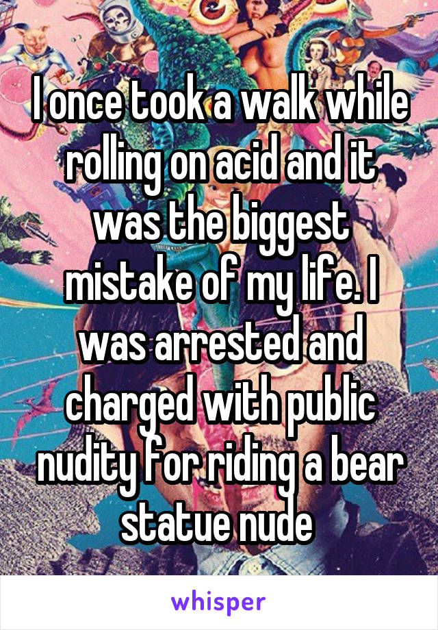 I once took a walk while rolling on acid and it was the biggest mistake of my life. I was arrested and charged with public nudity for riding a bear statue nude 