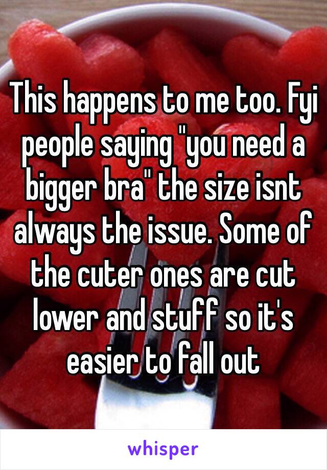 This happens to me too. Fyi people saying "you need a bigger bra" the size isnt always the issue. Some of the cuter ones are cut lower and stuff so it's easier to fall out