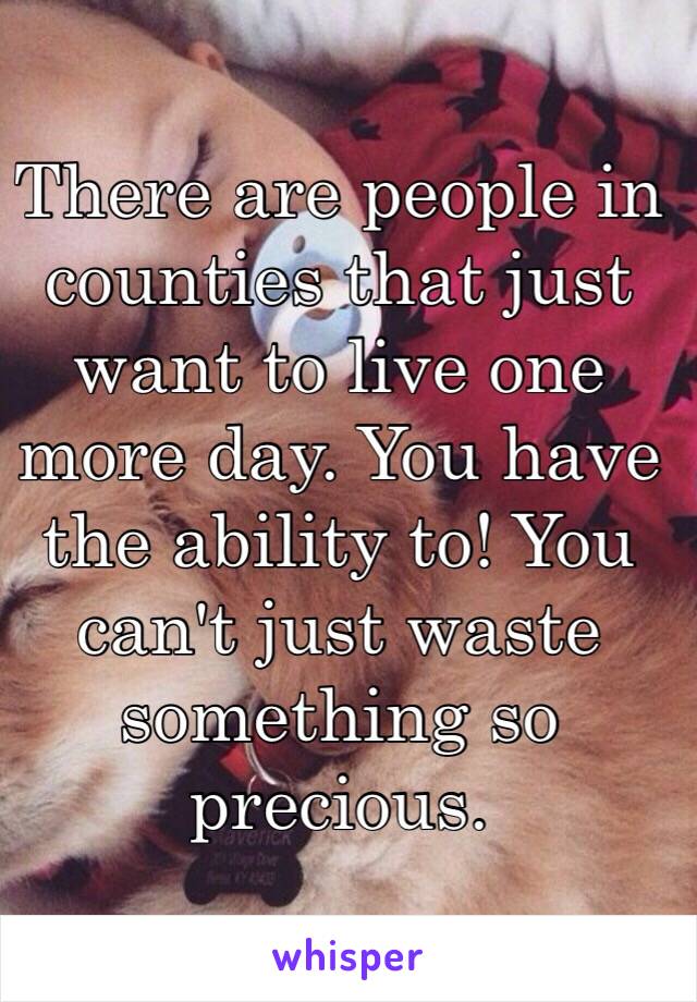 There are people in counties that just want to live one more day. You have the ability to! You can't just waste something so precious. 