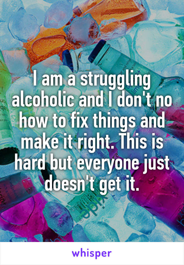 I am a struggling alcoholic and I don't no how to fix things and make it right. This is hard but everyone just doesn't get it.