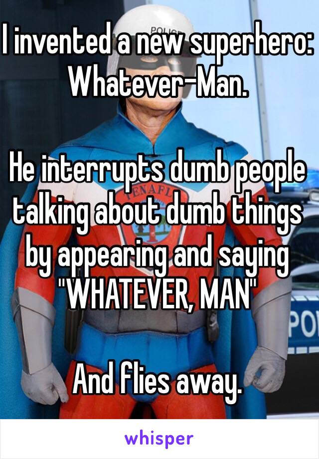 I invented a new superhero: 
Whatever-Man.

He interrupts dumb people talking about dumb things by appearing and saying "WHATEVER, MAN"

And flies away.