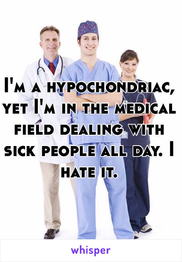 I'm a hypochondriac, yet I'm in the medical field dealing with sick people all day. I hate it. 