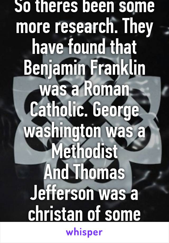 So theres been some more research. They have found that Benjamin Franklin was a Roman Catholic. George washington was a Methodist
And Thomas Jefferson was a christan of some sort.