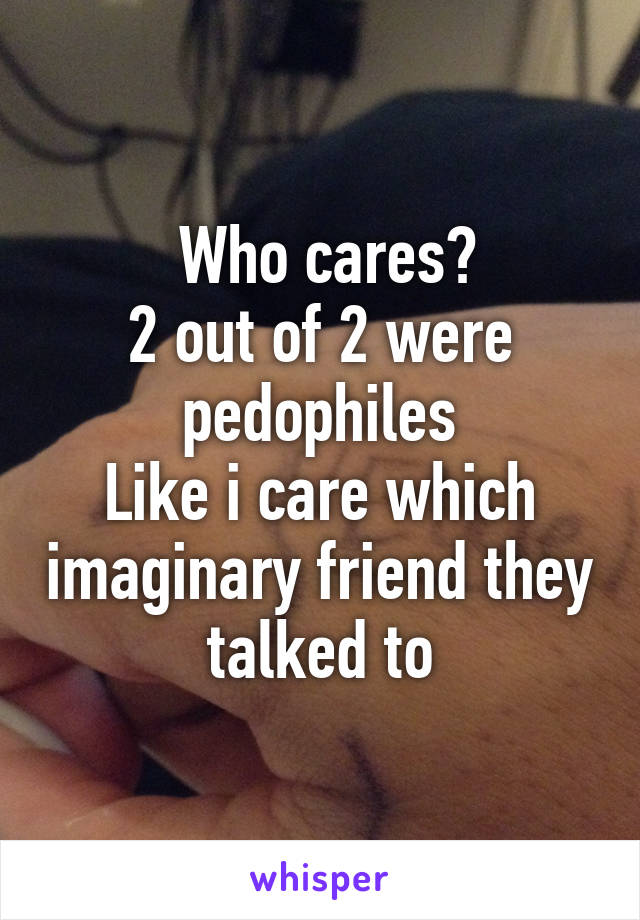  Who cares?
2 out of 2 were pedophiles
Like i care which imaginary friend they talked to