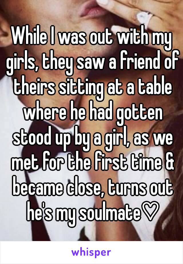 While I was out with my girls, they saw a friend of theirs sitting at a table where he had gotten stood up by a girl, as we met for the first time & became close, turns out he's my soulmate♡