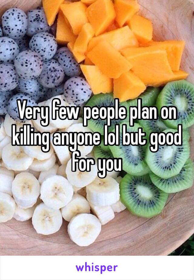 Very few people plan on killing anyone lol but good for you
