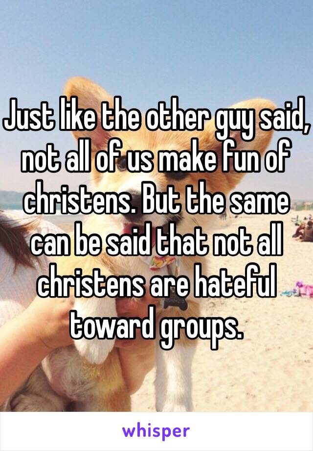 Just like the other guy said, not all of us make fun of christens. But the same can be said that not all christens are hateful toward groups. 