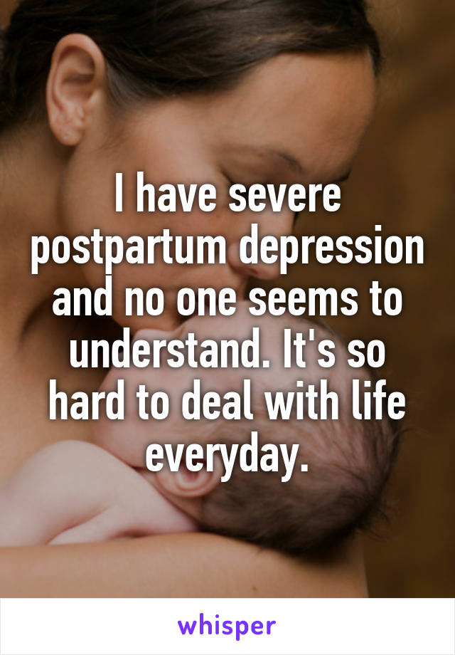 I have severe postpartum depression and no one seems to understand. It's so hard to deal with life everyday.