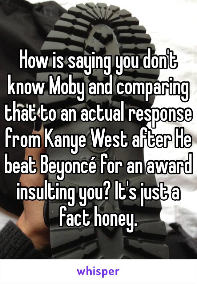 How is saying you don't know Moby and comparing that to an actual response from Kanye West after He beat Beyoncé for an award insulting you? It's just a fact honey.