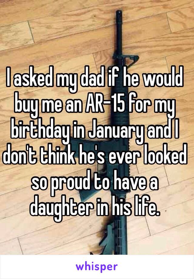I asked my dad if he would buy me an AR-15 for my birthday in January and I don't think he's ever looked so proud to have a daughter in his life. 