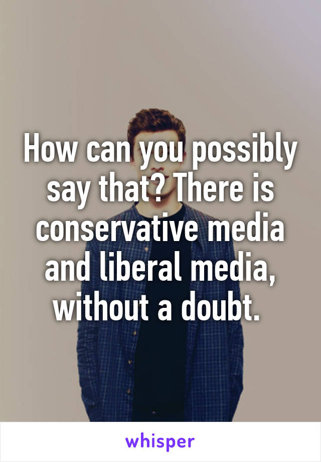 How can you possibly say that? There is conservative media and liberal media, without a doubt. 