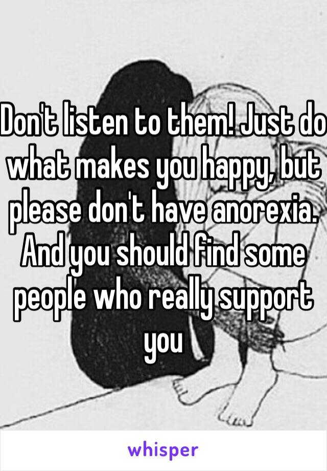 Don't listen to them! Just do what makes you happy, but please don't have anorexia. And you should find some people who really support you