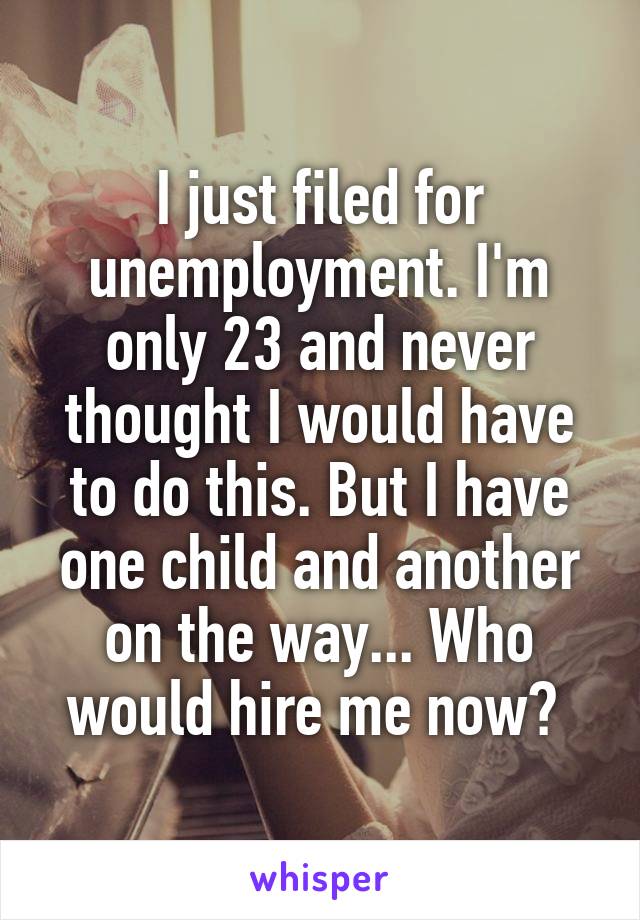 I just filed for unemployment. I'm only 23 and never thought I would have to do this. But I have one child and another on the way... Who would hire me now? 