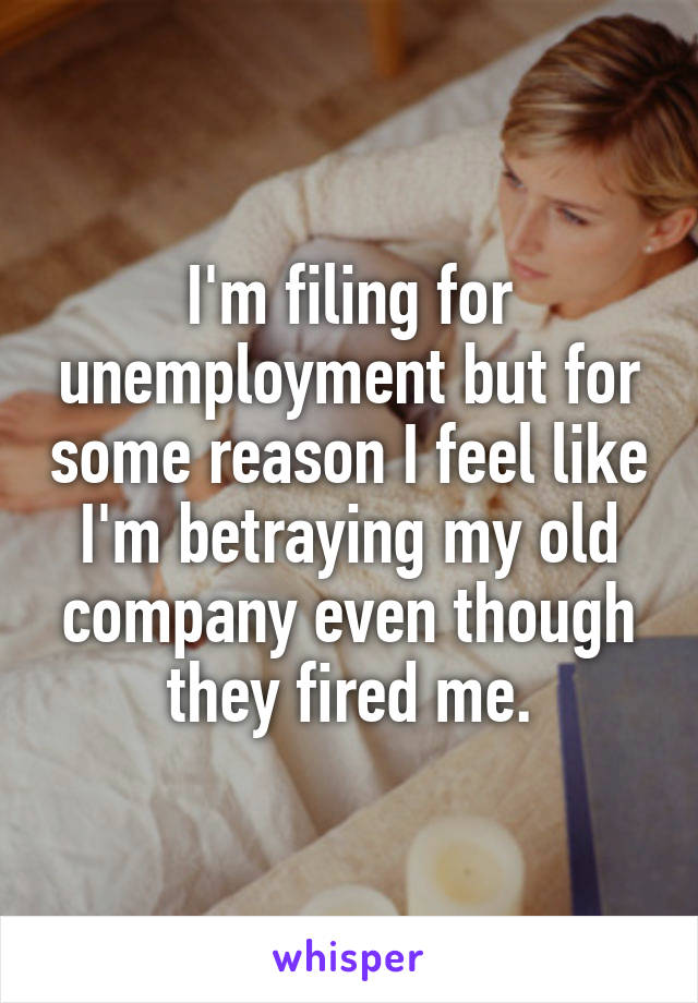 I'm filing for unemployment but for some reason I feel like I'm betraying my old company even though they fired me.