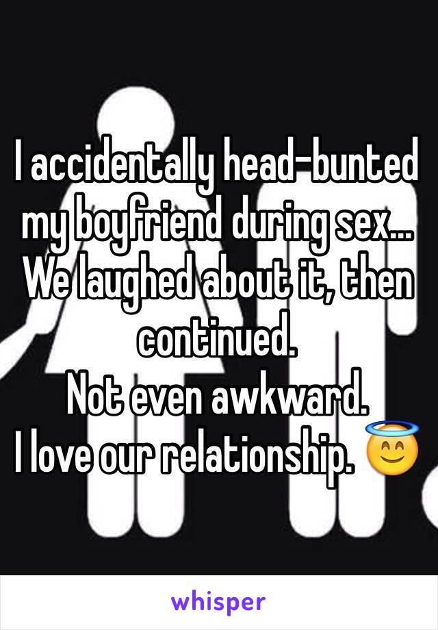 I accidentally head-bunted my boyfriend during sex... We laughed about it, then continued. 
Not even awkward. 
I love our relationship. 😇