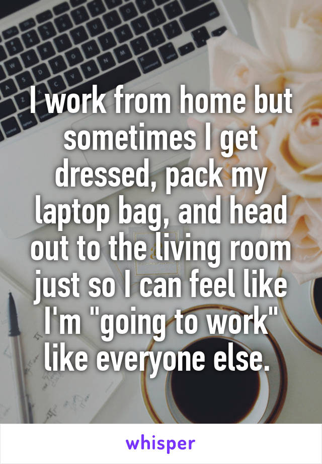 I work from home but sometimes I get dressed, pack my laptop bag, and head out to the living room just so I can feel like I'm "going to work" like everyone else. 
