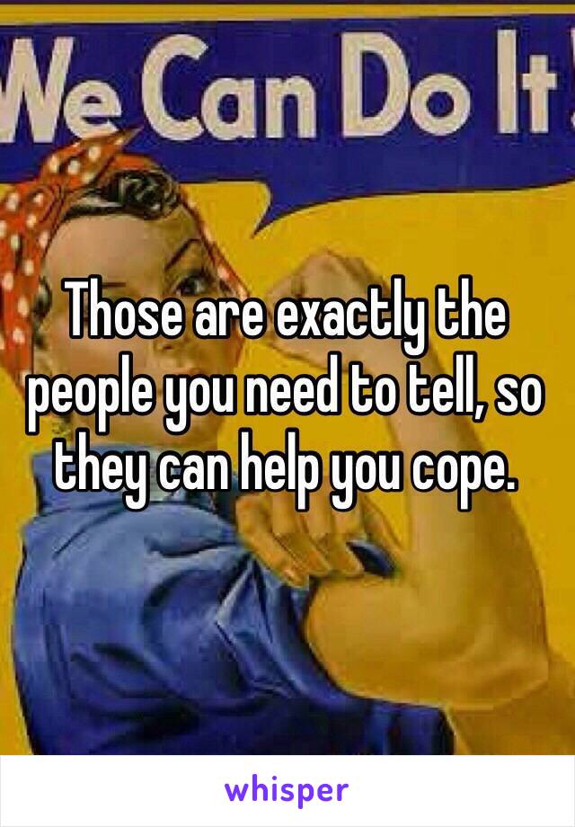 Those are exactly the people you need to tell, so they can help you cope.