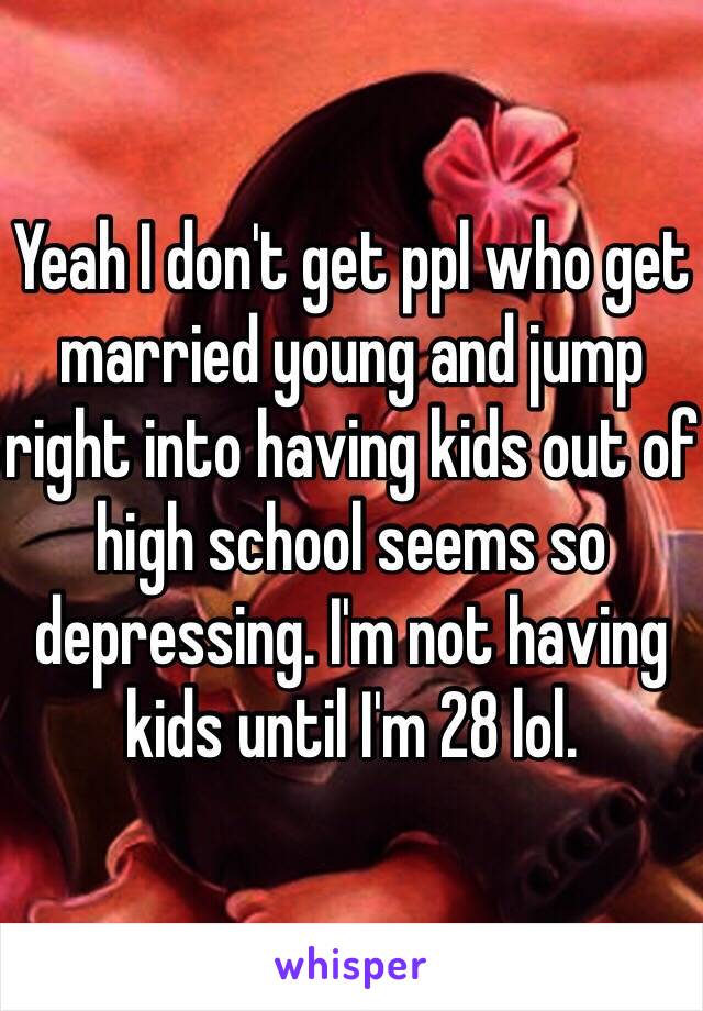 Yeah I don't get ppl who get married young and jump right into having kids out of high school seems so depressing. I'm not having kids until I'm 28 lol.