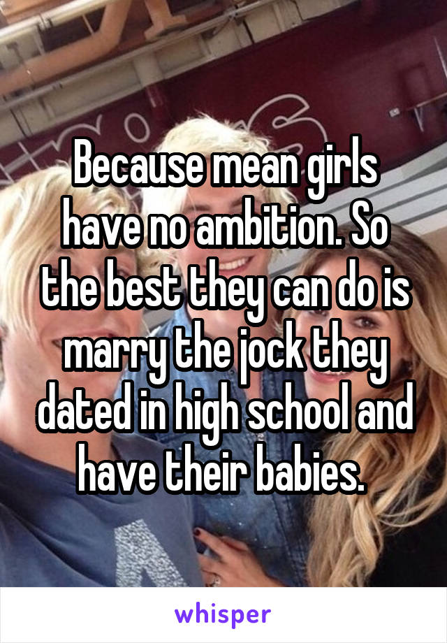 Because mean girls have no ambition. So the best they can do is marry the jock they dated in high school and have their babies. 