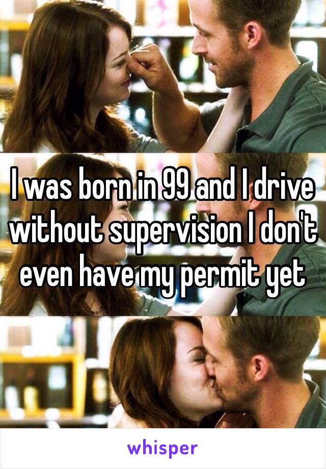 I was born in 99 and I drive without supervision I don't even have my permit yet 