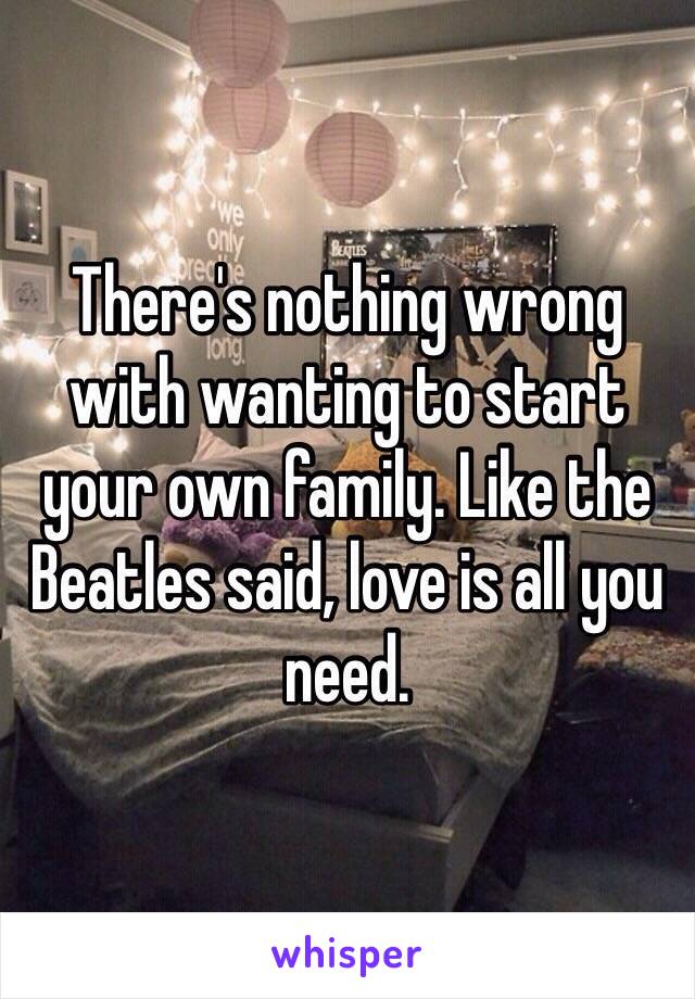 There's nothing wrong with wanting to start your own family. Like the Beatles said, love is all you need.