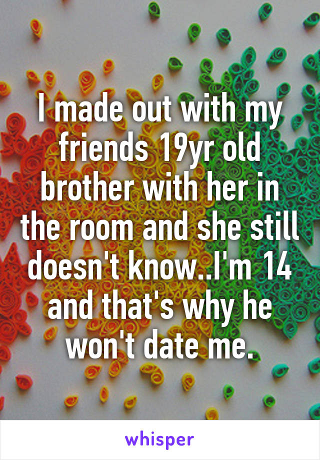 I made out with my friends 19yr old brother with her in the room and she still doesn't know..I'm 14 and that's why he won't date me.