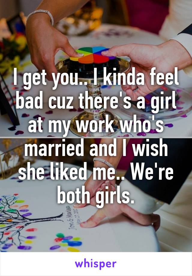 I get you.. I kinda feel bad cuz there's a girl at my work who's married and I wish she liked me.. We're both girls.