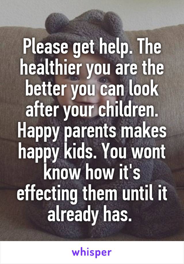 Please get help. The healthier you are the better you can look after your children. Happy parents makes happy kids. You wont know how it's effecting them until it already has. 