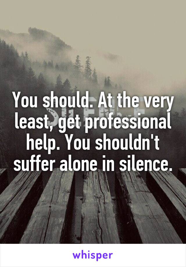 You should. At the very least, get professional help. You shouldn't suffer alone in silence.