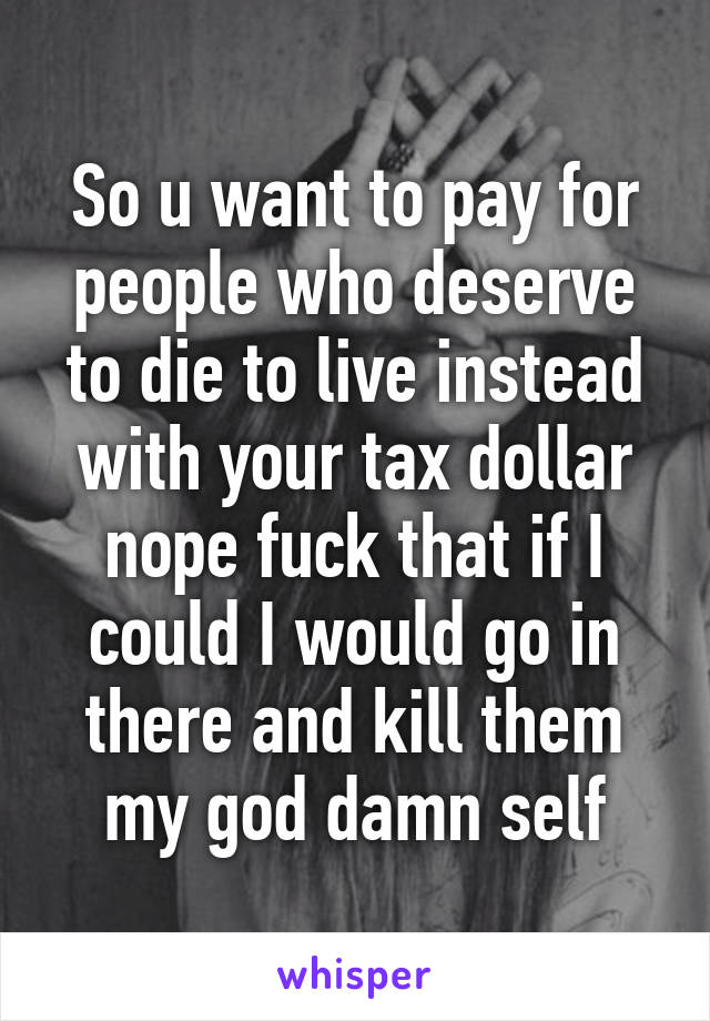 So u want to pay for people who deserve to die to live instead with your tax dollar nope fuck that if I could I would go in there and kill them my god damn self