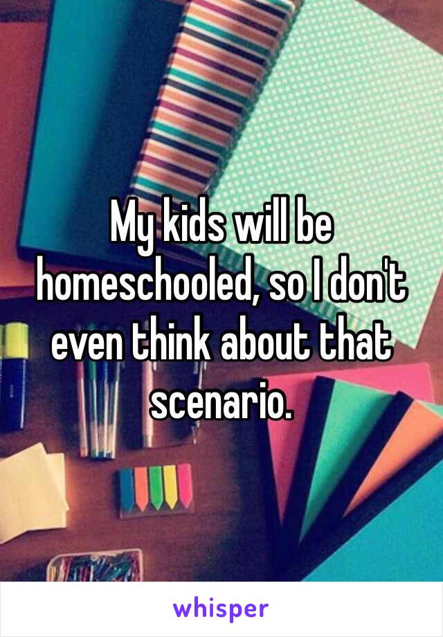 My kids will be homeschooled, so I don't even think about that scenario.