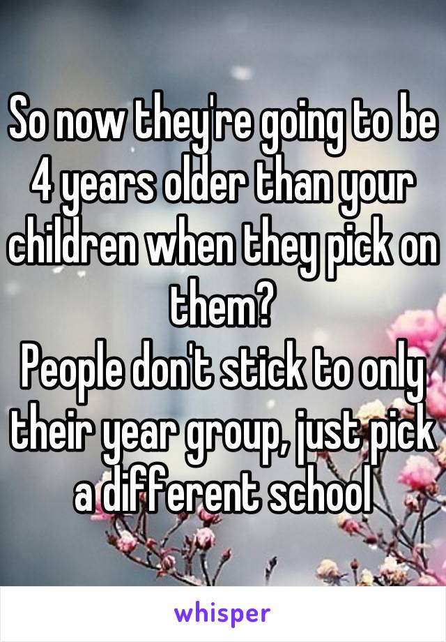 So now they're going to be 4 years older than your children when they pick on them? 
People don't stick to only their year group, just pick a different school